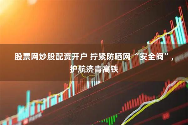 股票网炒股配资开户 拧紧防晒网 “安全阀”，护航济青高铁