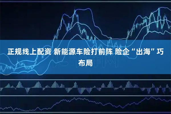 正规线上配资 新能源车险打前阵 险企“出海”巧布局