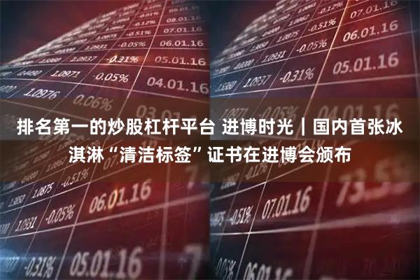 排名第一的炒股杠杆平台 进博时光｜国内首张冰淇淋“清洁标签”证书在进博会颁布