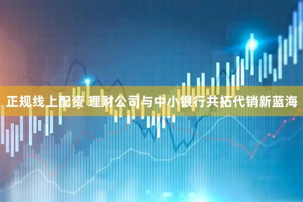正规线上配资 理财公司与中小银行共拓代销新蓝海
