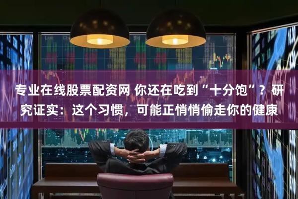 专业在线股票配资网 你还在吃到“十分饱”？研究证实：这个习惯，可能正悄悄偷走你的健康