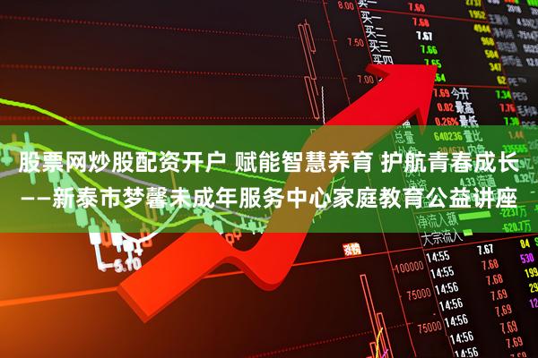 股票网炒股配资开户 赋能智慧养育 护航青春成长——新泰市梦馨未成年服务中心家庭教育公益讲座