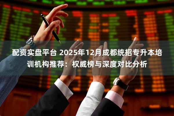 配资实盘平台 2025年12月成都统招专升本培训机构推荐：权威榜与深度对比分析
