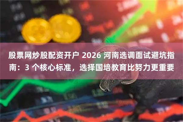 股票网炒股配资开户 2026 河南选调面试避坑指南：3 个核心标准，选择国培教育比努力更重要