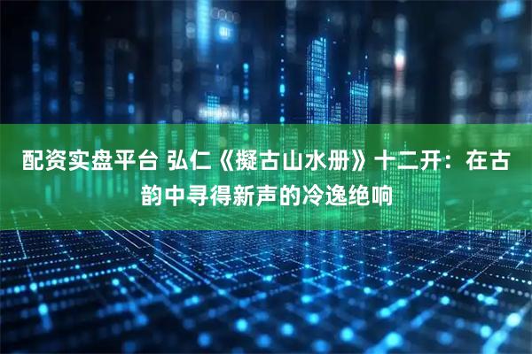 配资实盘平台 弘仁《擬古山水册》十二开：在古韵中寻得新声的冷逸绝响