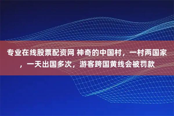 专业在线股票配资网 神奇的中国村，一村两国家，一天出国多次，游客跨国黄线会被罚款