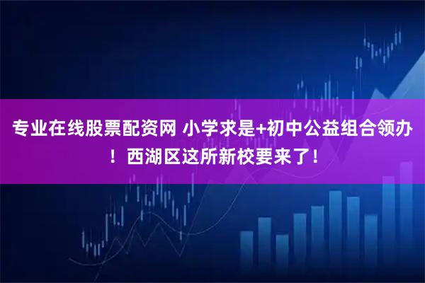 专业在线股票配资网 小学求是+初中公益组合领办！西湖区这所新校要来了！