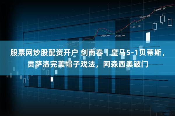 股票网炒股配资开户 剑南春丨皇马5-1贝蒂斯，贡萨洛完美帽子戏法，阿森西奥破门