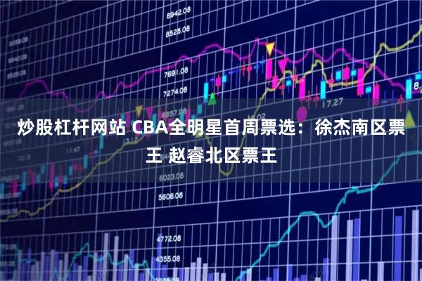 炒股杠杆网站 CBA全明星首周票选：徐杰南区票王 赵睿北区票王