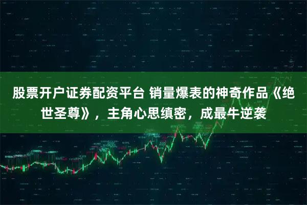 股票开户证券配资平台 销量爆表的神奇作品《绝世圣尊》，主角心思缜密，成最牛逆袭