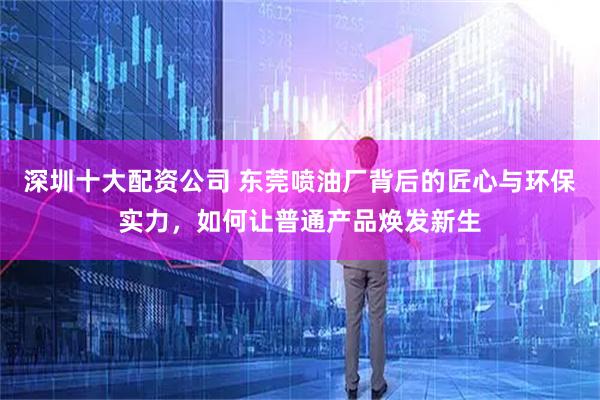 深圳十大配资公司 东莞喷油厂背后的匠心与环保实力，如何让普通产品焕发新生
