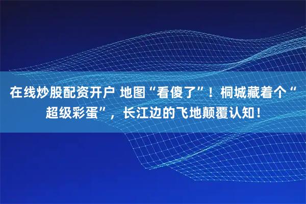 在线炒股配资开户 地图“看傻了”！桐城藏着个“超级彩蛋”，长江边的飞地颠覆认知！