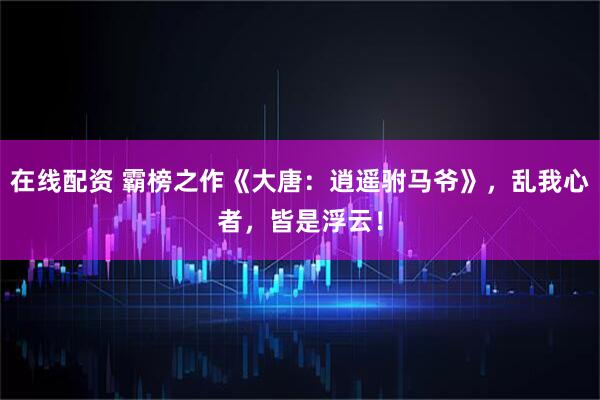 在线配资 霸榜之作《大唐：逍遥驸马爷》，乱我心者，皆是浮云！