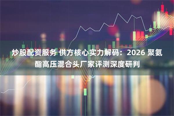 炒股配资服务 供方核心实力解码：2026 聚氨酯高压混合头厂家评测深度研判