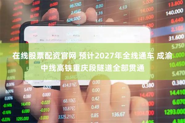 在线股票配资官网 预计2027年全线通车 成渝中线高铁重庆段隧道全部贯通