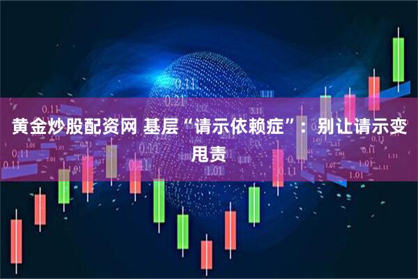 黄金炒股配资网 基层“请示依赖症”：别让请示变甩责