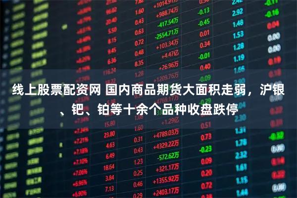 线上股票配资网 国内商品期货大面积走弱，沪银、钯、铂等十余个品种收盘跌停