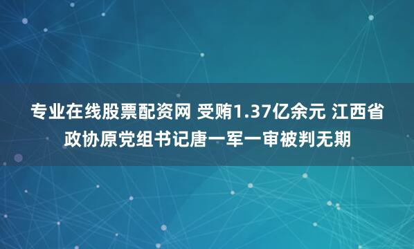 专业在线股票配资网 受贿1.37亿余元 江西省政协原党组书记唐一军一审被判无期