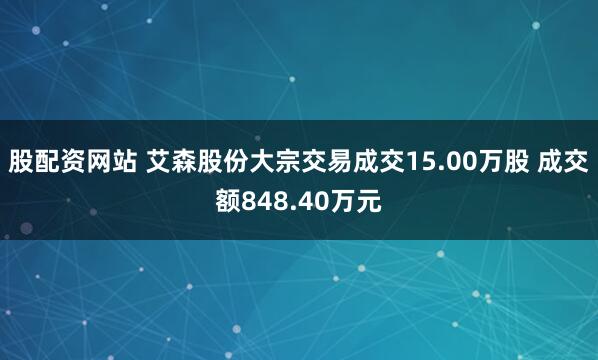 股配资网站 艾森股份大宗交易成交15.00万股 成交额848.40万元