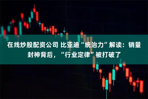 在线炒股配资公司 比亚迪“统治力”解读：销量封神背后，“行业定律”被打破了