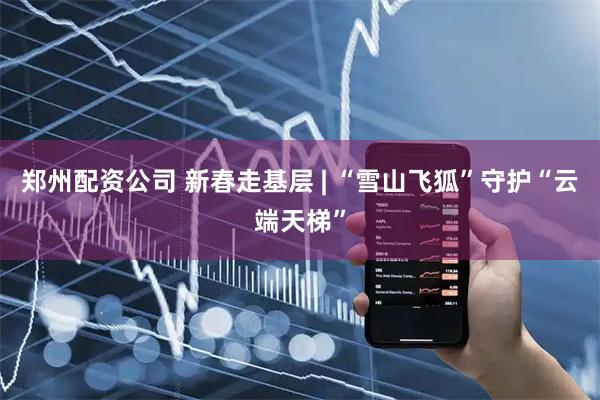 郑州配资公司 新春走基层 | “雪山飞狐”守护“云端天梯”