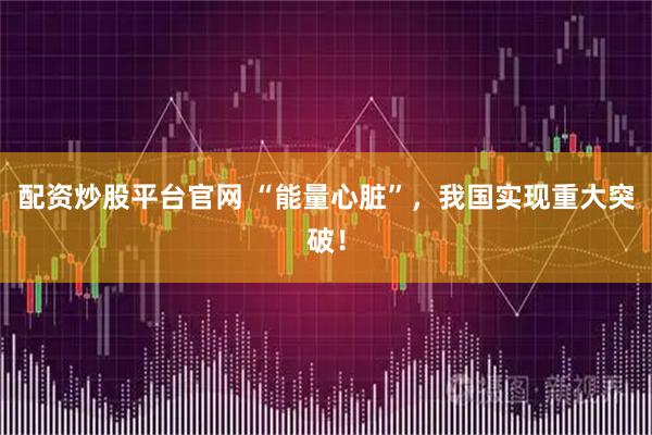配资炒股平台官网 “能量心脏”，我国实现重大突破！