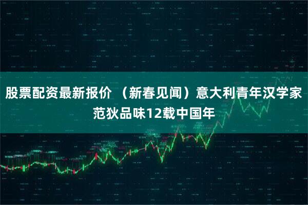 股票配资最新报价 （新春见闻）意大利青年汉学家范狄品味12载中国年