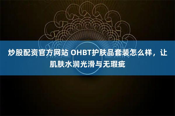 炒股配资官方网站 OHBT护肤品套装怎么样，让肌肤水润光滑与无瑕疵