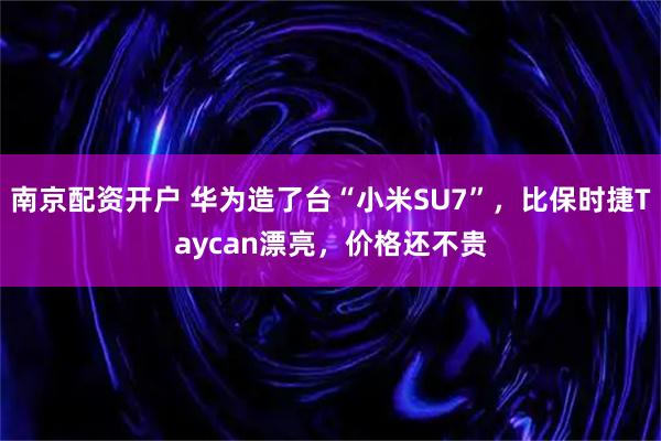 南京配资开户 华为造了台“小米SU7”，比保时捷Taycan漂亮，价格还不贵