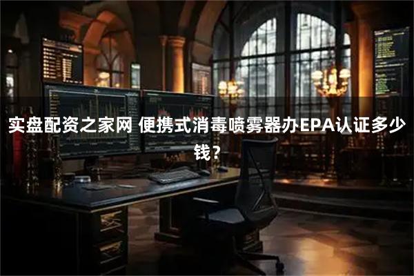 实盘配资之家网 便携式消毒喷雾器办EPA认证多少钱？
