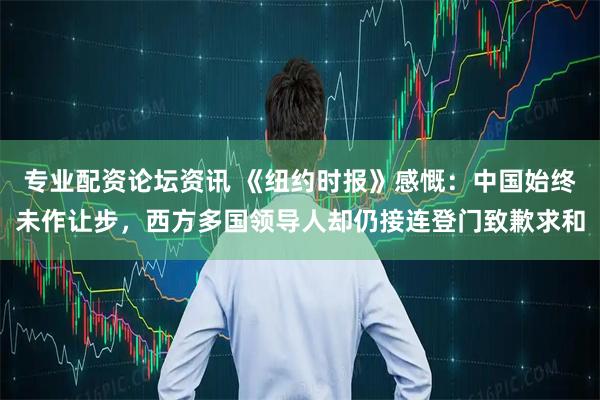 专业配资论坛资讯 《纽约时报》感慨：中国始终未作让步，西方多国领导人却仍接连登门致歉求和