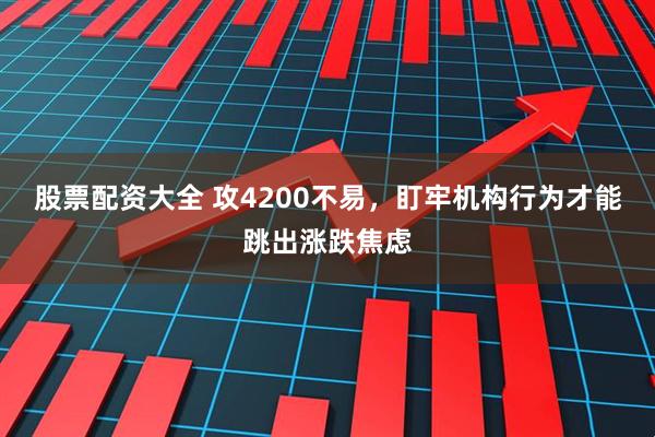 股票配资大全 攻4200不易，盯牢机构行为才能跳出涨跌焦虑