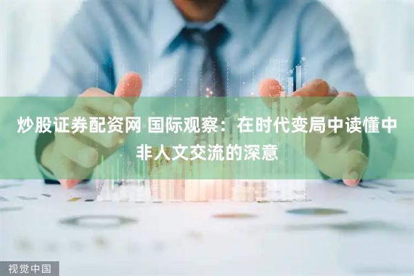 炒股证券配资网 国际观察：在时代变局中读懂中非人文交流的深意