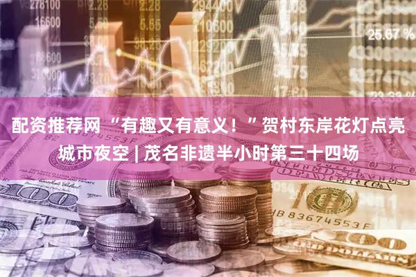 配资推荐网 “有趣又有意义！”贺村东岸花灯点亮城市夜空 | 茂名非遗半小时第三十四场