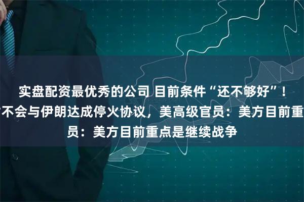 实盘配资最优秀的公司 目前条件“还不够好”！特朗普称暂时不会与伊朗达成停火协议，美高级官员：美方目前重点是继续战争