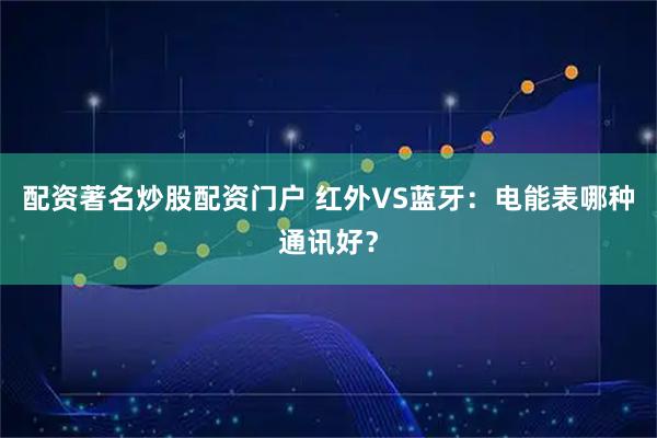 配资著名炒股配资门户 红外VS蓝牙：电能表哪种通讯好？