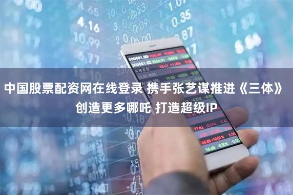 中国股票配资网在线登录 携手张艺谋推进《三体》 创造更多哪吒 打造超级IP