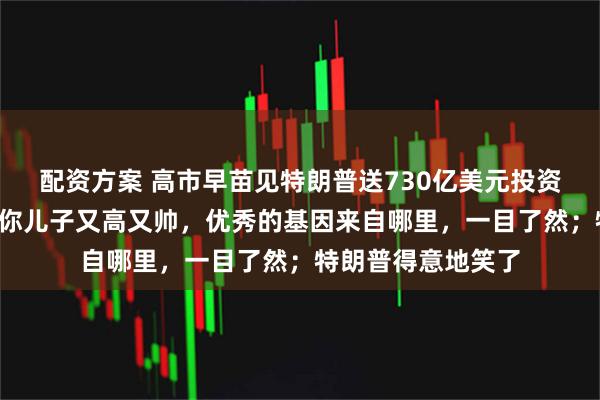 配资方案 高市早苗见特朗普送730亿美元投资“大礼”！她说：你儿子又高又帅，优秀的基因来自哪里，一目了然；特朗普得意地笑了