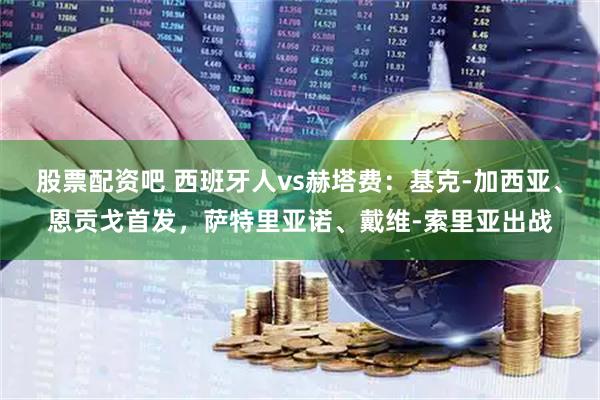 股票配资吧 西班牙人vs赫塔费：基克-加西亚、恩贡戈首发，萨特里亚诺、戴维-索里亚出战