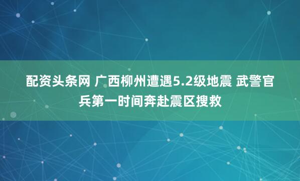 配资头条网 广西柳州遭遇5.2级地震 武警官兵第一时间奔赴震区搜救