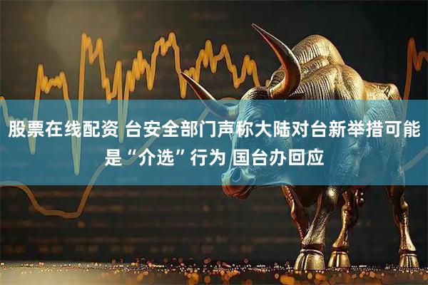 股票在线配资 台安全部门声称大陆对台新举措可能是“介选”行为 国台办回应