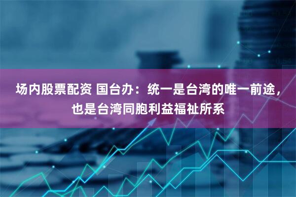 场内股票配资 国台办：统一是台湾的唯一前途，也是台湾同胞利益福祉所系